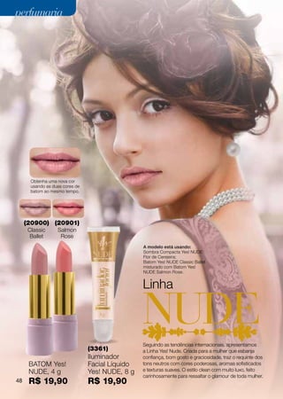 perfumaria




       Obtenha uma nova cor
       usando as duas cores de
       batom ao mesmo tempo.




     (20900) (20901)
      Classic      Salmon
       Ballet       Rose
                                                  A modelo está usando:
                                                  Sombra Compacta Yes! NUDE
                                                  Flor de Cerejeira;
                                                  Batom Yes! NUDE Classic Ballet
                                                  misturado com Batom Yes!
                                                  NUDE Salmon Rose.


                                                  Linha



                                                  Seguindo as tendências internacionais, apresentamos
                                 (3361)           a Linha Yes! Nude. Criada para a mulher que esbanja
                                 Iluminador       confiança, bom gosto e graciosidade, traz o requinte dos
      BATOM Yes!                 Facial Líquido   tons neutros com cores poderosas, aromas sofisticados
      NUDE, 4 g                  Yes! NUDE, 8 g   e texturas suaves. O estilo clean com muito luxo, feito
                                                  carinhosamente para ressaltar o glamour de toda mulher.
48    R$ 19,90                   R$ 19,90
 