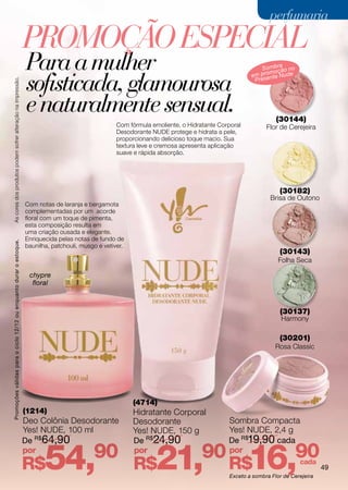 perfumaria

                                                                    Promoção ESPECIAL
                                                                    Para a mulher                                                                        Sombra o no
                                                                                                                                                            moç ã

                                                                    sofisticada, glamourosa
                                                                                                                                                      em pro nte Nude
                                                                                                                                                       Prese
As cores dos produtos podem sofrer alteração na impressão.




                                                                    e naturalmente sensual.                                                                     (30144)
                                                                                                      Com fórmula emoliente, o Hidratante Corporal          Flor de Cerejeira
                                                                                                      Desodorante NUDE protege e hidrata a pele,
                                                                                                      proporcionando delicioso toque macio. Sua
                                                                                                      textura leve e cremosa apresenta aplicação
                                                                                                      suave e rápida absorção.




                                                                                                                                                                 (30182)
                                                                                                                                                              Brisa de Outono
                                                                    Com notas de laranja e bergamota
                                                                    complementadas por um acorde
                                                                    floral com um toque de pimenta,
                                                                    esta composição resulta em
                                                                    uma criação ousada e elegante.
                                                                    Enriquecida pelas notas de fundo de
Promoções válidas para o ciclo 12/12 ou enquanto durar o estoque.




                                                                    baunilha, patchouli, musgo e vetiver.
                                                                                                                                                                 (30143)
                                                                                                                                                                 Folha Seca

                                                                     chypre
                                                                      floral



                                                                                                                                                                 (30137)
                                                                                                                                                                  Harmony

                                                                                                                                                                 (30201)
                                                                                                                                                                Rosa Classic




                                                                                                            (4714)
                                                                    (1214)                                  Hidratante Corporal
                                                                    Deo Colônia Desodorante                 Desodorante                      Sombra Compacta
                                                                    Yes! NUDE, 100 ml                       Yes! NUDE, 150 g                 Yes! NUDE, 2,4 g
                                                                    De R$64,90                              De R$24,90                       De R$19,90 cada
                                                                    por
                                                                    R$     54,               90             por
                                                                                                            R$      21,             90       por
                                                                                                                                             R$      16,               90cada
                                                                                                                                              Exceto a sombra Flor de Cerejeira
                                                                                                                                                                                  49
 
