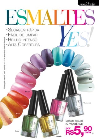 novidade



                                     ESMALTES
                                         Yes!
                                                                    • S ecagem rápida
                                                                    • F ácil de limpar

                                                                    • B rilho intenso
Promoções válidas para o ciclo 12/12 ou enquanto durar o estoque.




                                                                    • A lta C obertura




                                                                                                                                           Night
                                                                                                                          Pub                      Luau

                                                                                                                                                          Bossa
                                                                                                                  Boate
                                                                                                                                                                   Underground


                                                                                                         Balada


                                                                                                                                                                             Happy
                                                                                                                                                                             Hour


                                                                                                  Encontro


                                                                                                                                                                             Bodas


                                                                                             Micareta

                                                                                                                                Encontro




                                                                                                                                                                      Underground
                                                                                          Forró




                                                                                 Bailão


                                                                        Fervo
                                                                                                                                                   Esmalte Yes!, 8g
                                                                                                                                                   De R$6,90 cada

                                                                                Reggae



                                                                                                                                       Open Bar
                                                                                                                                                   por
                                                                                                                                                   R$       5,        90
                                                                                                                                                                       cada          5
 