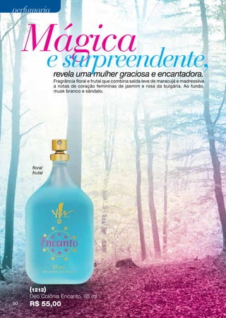 perfumaria



     Mágica
      e surpreendente,
               revela uma mulher graciosa e encantadora.
               Fragrância floral e frutal que combina saída leve de maracujá e madressilva
               a notas de coração femininas de jasmim e rosa da bulgária. Ao fundo,
               musk branco e sândalo.




      floral
      frutal




     (1212)
     Deo Colônia Encanto, 85 ml
50   R$ 55,00
 