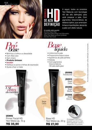 A seguir, todos os produtos
                                                                         Yes! Make.Up com tecnologia
                                                                         HD (de alta definição), para
                                                                         você preparar a pele. Com
                                                                         pigmentos fotocromáticos de
                                                                         disfarce óptico, que amenizam
                                                                         linhas e imperfeições, deixando
                                                                         a pele com efeito natural.
                                               A modelo está usando:
                                               Sombra Rock´n´Roll;
                                               Lápis para Olhos Preto com Esfumador;
                                               Gloss Yes! Make.Up Rosa Cintilante;
                                               Esmalte Yes! Coral.




Pré                                                  Base




                                                                                                              As cores dos produtos podem sofrer alteração na impressão.
 base
• Minimiza o brilho e a oleosidade
                                                       líquida
                                                     • Uniformiza a pele
• Com Aloe vera                                      • Proporciona toque suave
• Sem cheiro                                         • Aparência de pele perfeita
• Produto Unissex                                    • Hidrata
• Incolor                                            • Com pigmentos
• Disfarça os poros e linhas de expressão              fotocromáticos
                                                       HD (alta definição)
• Ajuda a fixar o make


                                                                              (3330)
                                                                           Translúcida

                                                                              (3331)
                                                                                  Bege
                                                                                  Clara

                                                                              (3332)
USE
 antes
do corretivo
                                                                                 Bege
                                                                                 Média

                                                                              (3333)
                                                                                 Bege
                                                                                Escura
                                             Bege
                                             Clara




 (3360)
 Primer Facial HD                                 Base HD                       Embalagem com bico
 Yes! Make.Up, 15 g                               Yes! Make.Up, 20 g            dosador, que torna mais
                                                                                fácil a aplicação e evita o
 R$
52     35,90                                      R$ 27,90                      desperdício do produto.
 
