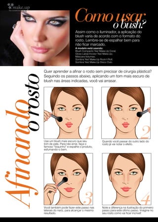 Comoousar
                                         bush?
                                     Assim como o iluminador, a aplicação do
                                     blush varia de acordo com o formato do
                                     rosto. Lembre-se de espalhar bem para
                                     não ficar marcado.
                                     A modelo está usando:
                                     Blush Compacto Yes! Make.Up Coral;
                                     Gloss Labial Incolor Yes! Make.Up;
                                     Máscara Volumax;
                                     Sombra Yes! Make.Up Rock´n´Roll;
                                     Sombra Yes! Make.Up Disco Club.


            Quer aprender a afinar o rosto sem precisar de cirurgia plástica?
      o rosto
            Seguindo os passos abaixo, aplicando um tom mais escuro de
            blush nas áreas indicadas, você vai arrasar.
Afinando


                                           1
            Use um blush mais escuro que seu
            tom de pele. Para não errar, faça o
            famoso “biquinho” e espalhe o produto,
                                                                                          2
                                                           Quando você passar do outro lado do
                                                           rosto já vai notar o efeito.
            esfumando-o bem.




  56
                                           3
            Você também pode fazer este passo nas
            laterais do nariz, para alcançar o mesmo
                                                                                          4
                                                           Note a diferença na ilustração do primeiro
                                                           passo para este último passo. Imagine no
            resultado.                                     seu rosto como vai ficar incrível!
 
