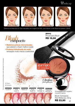 Rosto Triangular       Rosto Quadrado               Rosto Oval             Rosto Redondo
                                                      Observe as áreas de cor rosa marcadas nas imagens ao lado, que indicam onde devemos passar o blush.


                                                                                                                      (9041)


                                                             Blush
                                                                                                                      Pincel para Blush
                                                                                                                      R$ 19,90
                                                               compacto
                                                             • Matérias-primas micronizadas
                                                               que aderem e fixam melhor à pele
                                                             • Proteína hidrolisada da seda:
                                                               sensação muito macia e aveludada
As cores dos produtos podem sofrer alteração na impressão.




                                                                                                          sucesso
                                                                                                          de vendas!
                                                                                                                                     Coral




                                                                                                                 Ultrafino
                                                              Opaco
                                                                                                                 fácil aplicação
                                                              C intilante

                                                             (30620) (30621) (30622) (30623) (30624) (30625)
                                                              Coral          Pink    Malva     Rosa        Pink      Natural
                                                                             Love              Nude     Vintage    Bronze      Embalagem com espelho
                                                                                                                                   na parte interna.
                                                                                                                                   Blush Compacto
                                                                                                                                   Yes! Make.Up, 2,9 g
                                                                                                                                   R$ 23,90             57
 