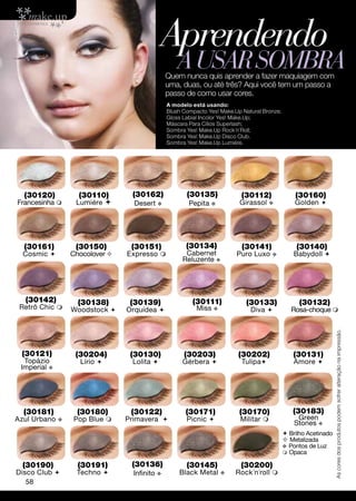 Aprendendo
                                                    a usar sombra
                                                Quem nunca quis aprender a fazer maquiagem com
                                                uma, duas, ou até três? Aqui você tem um passo a
                                                passo de como usar cores.
                                                A modelo está usando:
                                                Blush Compacto Yes! Make.Up Natural Bronze;
                                                Gloss Labial Incolor Yes! Make.Up;
                                                Máscara Para Cílios Superlash;
                                                Sombra Yes! Make.Up Rock´n´Roll;
                                                Sombra Yes! Make.Up Disco Club.
                                                Sombra Yes! Make.Up Lumiére.




  (30120)           (30110)       (30162)              (30135)              (30112)               (30160)
Francesinha       Lumiére        Desert v             Pepita v           Girassol    v          Golden 




  (30161)          (30150)        (30151)              (30134)              (30141)                (30140)
  Cosmic         Chocolover    Expresso             Cabernet           Puro Luxo    v          Babydoll 
                                                      Reluzente v




  (30142)           (30138)       (30139)                (30111)             (30133)                (30132)
 Retrô Chic      Woodstock     Orquídea                 Miss v              Diva             Rosa-choque 



                                                                                                                   As cores dos produtos podem sofrer alteração na impressão.

 (30121)           (30204)        (30130)             (30203)             (30202)                (30131)
  Topázio           Lírio        Lolita            Gérbera               Tulipa               Amore 
 Imperial v




  (30181)          (30180)        (30122)              (30171)             (30170)               (30183)
Azul Urbano   v   Pop Blue      Primavera            Picnic             Militar                Green
                                                                                                  Stones v
                                                                                               Brilho Acetinado
                                                                                               Metalizada
                                                                                              v Pontos de Luz
                                                                                               Opaca

  (30190)           (30191)       (30136)              (30145)             (30200)
Disco Club        Techno         Infinito v       Black Metal     v    Rock´n´roll 
   58
 