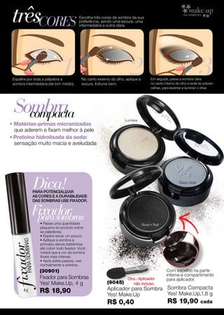 trêscores                                 Escolha três cores de sombra da sua
                                          preferência, sendo uma escura, uma
                                          intermediária e outra clara.




                             1
 Espalhe por toda a pálpebra a
 sombra intermédiária (de tom médio);
                                                                       2
                                           No canto externo do olho, aplique a
                                           escura. Esfume bem;
                                                                                      Em seguida, passe a sombra clara
                                                                                                                      3
                                                                                      no canto interno do olho e rente às sobran-
                                                                                      celhas, para levantar e iluminar o olhar.




 Sombra
   compacta                                                         Lumiére
• Matérias-primas micronizadas
  que aderem e fixam melhor à pele
• Proteína hidrolisada da seda:
  sensação muito macia e aveludada




             Dica!
            PARA POTENCIALIZAR
                                                                                                         Disco Club


            AS CORES E A DURABILIDADE
            DAS SOMBRAS USE FIXADOR.


            Fixador
             para sombras
                 • Passe uma quantidade                                          Rock´n´Roll
                 pequena do produto sobre
                 as pálpebras;
                 • Espere secar um pouco;
                 • Aplique a sombra a
                 princípio dando batidinhas
                 até cobrir todo fixador. Você
                 notará que a cor da sombra
                 ficará mais intensa;
                 • Após estes passos, use
                 normalmente a sombra.
                (30901)                                                                         Com espelho na parte
                                                                                                interna e compartimento
                Fixador para Sombras                                  Obs.: Aplicador           para aplicador.
                Yes! Make.Up, 4 g                         (9045)        não incluso.
                R$ 18,90                                  Aplicador para Sombra Sombra Compacta
                                                          Yes! Make.Up          Yes! Make.Up,1,8 g
                                                          R$ 0,40                                R$ 19,90              cada
 