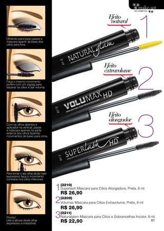 1
                                                                       Efeito
                                                                        natural

Olhando para baixo passe a
máscara apartir da base dos
cílios para fora.




                                                                                         2
                                                                    Efeito
                                                                    extravolume
Faça o mesmo movimento
porém com um zigzag para
separar os cílios e dar volume.




                                                                                         3
                                                                       Efeito
                                                                       alongador
Com os olhos abertos e
aplicador na vertical, passe
a máscara apenas na parte
externa dos olhos fazendo
movimentos de baixo para cima.




Para tornar o seu olhar ainda mais
expressivo faça o movimento
contrário nos cílios inferiores.


                                     1R$ 26,90
                                         (3210)
                                         Superlash Máscara para Cílios Alongadora, Preta, 8 ml


                                     2   (3209)
                                         Volumax Máscara para Cílios Extravolume, Preta, 8 ml
                                         R$ 26,90
Pronto!                              3   (3211)
                                         Naturalglam Máscara para Cílios e Sobrancelhas Incolor, 8 ml
Use e abuse deste olhar
expressivo e irresistível.
                                         R$ 22,90                                                 61
 