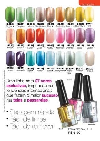 esmaltes



                                                             (5228)         (5227)     (5226)   (5219)    (5207)   (5220)       (5204)     (5224)    (5225)
                                                             Reggae        Parque     Vibe  Sambinha  Diva    Rastapé  Barroco  Open Bar  Rave




                                                              (5223)        (5222)     (5221)   (5206)    (5203)   (5218)       (5217)     (5216)    (5215)
                                                               Fervo       Bailão    Forró   Coral    Nude    Micareta Encontro     Balada    Boate




                                                               (5214)       (5205)     (5213)   (5212)    (5211)   (5210)       (5209)     (5208)    (5202)
                                                                 Pub       Ameixa 
As cores dos produtos podem sofrer alteração na impressão.




                                                                                       Night    Luau    Bossa Underground Happy        Bodas    Pérola 
                                                                                                                              Hour



                                                             Uma linha com 27 cores                                             Encontro




                                                             exclusivas, inspiradas nas
                                                             tendências internacionais
                                                             que fazem o maior sucesso
                                                             nas telas e passarelas.

                                                             • Secagem rápida
                                                             • Fácil de limpar
                                                             • Fácil de remover
                                                                                                                                                       Underground


                                                                                                                     Open Bar
                                                                                                                                  ESMALTES Yes!, 9 ml
                                                              Cintilante
                                                              Cremoso                                                            R$ 6,90                    65
 