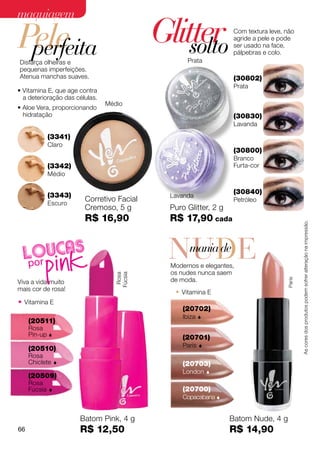 maquiagem

Pele
 perfeita
                                           Glitter
                                               solto
                                                                  Com textura leve, não
                                                                  agride a pele e pode
                                                                  ser usado na face,
                                                                  pálpebras e colo.
Disfarça olheiras e                               Prata
pequenas imperfeições.
Atenua manchas suaves.                                            (30802)
                                                                  Prata
• Vitamina E, que age contra
  a deterioração das células.
                                Médio
• Aloe Vera, proporcionando
  hidratação                                                      (30830)
                                                                  Lavanda

              (3341)
              Claro
                                                                  (30800)
                                                                  Branco
              (3342)                                              Furta-cor
              Médio


              (3343)                                              (30840)
                                             Lavanda
              Escuro
                        Corretivo Facial                          Petróleo
                        Cremoso, 5 g         Puro Glitter, 2 g
                        R$ 16,90             R$ 17,90 cada




                                                                                            As cores dos produtos podem sofrer alteração na impressão.
                                             NUDE
                                              mania de
                                             Modernos e elegantes,
                                             os nudes nunca saem
                                  Fúcsia
                                   Rosa




                                             de moda.
                                                                                    Paris
Viva a vida muito
mais cor de rosa!
                                              • Vitamina E
• Vitamina E
                                                 (20702)
                                                 Ibiza   
     (20511)
     Rosa
     Pin-up                                     (20701)
                                                 Paris   
     (20510)
     Rosa
     Chiclete                                   (20703)
                                                 London      
     (20509)
     Rosa
     Fúcsia                                     (20700)
                                                 Copacabana 


                       Batom Pink, 4 g                           Batom Nude, 4 g
66                     R$ 12,50                                  R$ 14,90
 