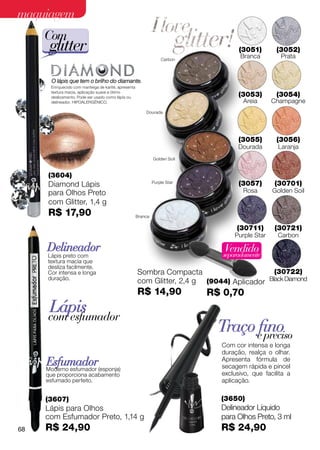 maquiagem
     Com
      glitter                                                                        (3051)
                                                                                     Branca
                                                                                                   (3052)
                                                                                                    Prata
                                                                   Carbon




       O lápis que tem o brilho do diamante.
      Enriquecido com manteiga de karité, apresenta
      textura macia, aplicação suave e ótimo
      deslizamento. Pode ser usado como lápis ou                                     (3053)        (3054)
      delineador. Hipoalergênico.                                                      Areia      Champagne
                                                          Dourada




                                                                                     (3055)        (3056)
                                                                                     Dourada       Laranja
                                                               Golden Soil



     (3604)
     Diamond Lápis                                             Purple Star           (3057)       (30701)
     para Olhos Preto                                                                 Rosa        Golden Soil
     com Glitter, 1,4 g
     R$ 17,90                                         Branca

                                                                                    (30711)       (30721)
                                                                                    Purple Star    Carbon

     Delineador                                                                 Vendido
                                                                                separadamente
     Lápis preto com
     textura macia que
     desliza facilmente.
     Cor intensa e longa                              Sombra Compacta                       (30722)
     duração.
                                                      com Glitter, 2,4 g (9044) Aplicador Black Diamond
                                                      R$ 14,90               R$ 0,70
      Lápis
     com esfumador
                                                                               Traço efino
                                                                                       preciso
                                                                               Com cor intensa e longa
                                                                               duração, realça o olhar.
     Esfumador
     Moderno esfumador (esponja)
                                                                               Apresenta fórmula de
                                                                               secagem rápida e pincel
     que proporciona acabamento                                                exclusivo, que facilita a
     esfumado perfeito.                                                        aplicação.

     (3607)                                                                    (3650)
     Lápis para Olhos                                                          Delineador Líquido
     com Esfumador Preto, 1,14 g                                               para Olhos Preto, 3 ml
68   R$ 24,90                                                                  R$ 24,90
 