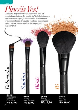 corpo

 Pincéis Yes!
  A escolha do pincel certo é fundamental para um
  resultado profissional. Os pincéis da Yes! são feitos com
  cerdas naturais, que garantem melhor acabamento e
  maior durabilidade. Em quatro versões e supermacios,
  potencializam o resultado final da maquiagem.
  Experimente!
Delineador

                    Sombra

                                      Blush


                                                              Pó




      (9040)
      Pincel para        (9043)                 (9041)         (9042)
      Sombra             Pincel                 Pincel         Pincel
      Chanfrado          para Sombra            para Blush     para Pó
      R$ 12,90           R$ 12,90               R$ 19,90       R$ 29,90
 70
 