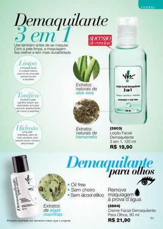 corpo

     Demaquilante
     3 em 1
     Use também antes de se maquiar.
     Com a pele limpa, a maquiagem
                                                          sucesso
                                                          de vendas!
     fixa melhor e tem mais durabilidade.


         Limpa
          A limpeza facial
         é cuidado básico
        para se ter uma pele
           sempre bonita
             e saudável

                                                    Extratos
                                                    naturais de
                                                    aloe vera
       Tonifica
           Tonificar a pele
        significa reduzir sua
       oleosidade, principal
      causa do aparecimento
       de cravos e espinhas




      Hidrata                                       Extratos         (3803)
             Uma pele
        hidratada, além de
                                                    naturais de      Loção Facial
       mais saudável, está                          hamamelis        Demaquilante
      sempre suave, macia e
           descansada
                                                                     3 em 1, 120 ml
                                                                     R$ 19,90




                                              • Oil free
                                              • Sem cheiro
                                              • Sem álcool etílico

                                Extratos                             (3804)
                                de algas                             Creme Facial Demaquilante
                                marinhas                             Para Olhos, 90 ml
                                                                                           71
Produto ilustrado em tamanho maior que o original                    R$ 21,90
 