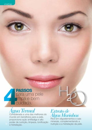 corpo




4
           Passos
           para uma pele
           limpa e bem
           cuidada.
     Água Termalmelhores do Extrato de
     Considerada a uma das
     mundo em benefícios para a pele,        Algas Marinhas
     proporciona ação antifadiga e alto      Rico em oligoelementos e sais
     poder de nutrição, limpeza, tonificação minerais, complementando a
72
     e hidratação.                           nutrição e a hidratação da pele.
 