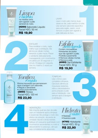 1
                                                                                   corpo

 Limpa
 e hidrata
 na medida certa                             LAVAR:
 sem agredir a pele                          Lave o rosto pelo menos duas
 sensível do rosto.                          vezes ao dia, pela manhã e à noite.
                                             Use sempre sabonete específico
 (4260) Sabonete Líquido
                                             para esta região, assim, você
 Facial H2O, 50 ml                           remove a sujeira sem agredir a




2
 R$ 19,90                                    pele delicada da face.




            ESFOLIAR:
            Para revitalizar o rosto, nada
                                                Esfolia
                                                  sem agredir
            melhor que a esfoliação. Ela        Contém microesferas
            elimina as célular mortas,          hidratantes de jojoba
            deixando a pele macia. Passe        que não agridem a pele.
            o esfoliante delicadamente,         • Esfolia suavemente
            massageando com movimentos          • Remove células mortas
            circulares por 30 segundo a 1       • Renova a pele
            minuto. Enxágue em seguida.         (4960) Gel Esfoliante




                                                               3
            Use mo máximo 2 vezes por           Facial H2O, 50 g
            semana.                             R$ 19,90


Tonifica
   e regula
                                      TONIFICAR:
                                      Use o tônico para
                                      completar a limpeza.
Elimina impurezas que permanecem      Oproduto elimina as
após a lavagem com sabonete.          impurezas restantes,
• Regula a oleosidade                 retira a oleosidadedos
• Limpa profundamente
                                      poros prepara a pele
(3860) Tônico
                                      para a hidratação. Use
Facial H2O, 120 ml




4
                                      sempre após a lavagem
R$ 23,90                              e esfoliação.




                                                   Hidrata
            HIDRATAÇÃO:
            Não importa qual seu tipo de pele,
            usar um hidratante após a limpeza
            é essencial. Ele protege o rosto dos      e nutre
                                                   • Reidrata
            efeitos da poluição, da perda de       • Suaviza a pele
            umidade natural e ainda reidrata.
            Aplique em pequena quantidade com       (4760) Hidratante
            movimentos ascendentes no rosto e       Facial H2O, 50 g
            descendente no pescoço, até que
            seja completamernte absorvido.
                                                    R$ 22,90
                                                                                      73
 