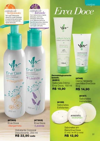 corpo
extrato de
  bergamota
Tem ação refrescante,
deixando a pele hidratada
                            extrato de
                                lavanda
                            Com textura leve e rápida
                            absorção, promove
                                                            Erva Doce
e suavemente perfumada.     sensação refrescante
Sua textura leve permite    e um delicioso perfume.
rápida absorção.            Sua fórmula possui vitamina
                            E e extrato de erva doce,
                            com ação calmante.




                                                          Dermatologicamente
                                                          testado.                   (4748)
                                                          (4251)                     Creme Hidratante
                                                          Sabonete Íntimo            para Mãos Erva Doce
                                                          Erva Doce, 150 ml          60 g
                                                          R$ 19,90                   R$ 14,90

                                                                                         (4147)
                                                                                         Sabonetes
                                                               (4122)                    Hidratantes
                                                               Sabonetes
                                                               Esfoliantes


                                                                               sementes
                                                                                naturais
   (47300)                        (47302)
   Erva Doce                      Erva Doce
   +Bergamota                     +Lavanda
                                                                        Sabonetes em
              Hidratante Corporal                                       Barra Erva Doce
              Desodorante, 200 ml                                       (2 unid. de 90 g cada)
                                                                                                       77
              R$ 22,90 cada                                             R$ 12,90
 