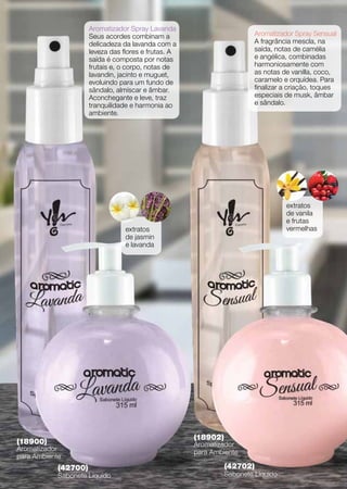 Aromatizador Spray Lavanda
                      Seus acordes combinam a                            Aromatizador Spray Sensual
                      delicadeza da lavanda com a                        A fragrância mescla, na
                      leveza das flores e frutas. A                      saída, notas de camélia
                      saída é composta por notas                         e angélica, combinadas
                      frutais e, o corpo, notas de                       harmoniosamente com
                      lavandin, jacinto e muguet,                        as notas de vanilla, coco,
                      evoluindo para um fundo de                         caramelo e orquídea. Para
                      sândalo, almíscar e âmbar.                         finalizar a criação, toques
                      Aconchegante e leve, traz                          especiais de musk, âmbar
                      tranquilidade e harmonia ao                        e sândalo.
                      ambiente.




                                                                                   extratos
                                                                                   de vanila
                                                                                   e frutas
                                  extratos                                         vermelhas
                                  de jasmin
                                  e lavanda




                                                      (18902)
(18900)                                               Aromatizador
Aromatizador                                          para Ambiente
para Ambiente
            (42700)                                             (42702)
            Sabonete Líquido                                    Sabonete Líquido
 