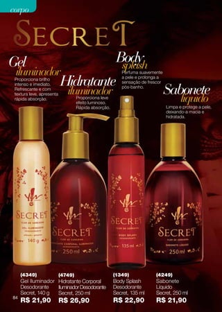 corpo




Gel                                                     Body
                                                         splash
 iluminador                                               Perfuma suavemente
 Proporciona brilho
                           Hidratante                     a pele e prolonga a
                                                          sensação de frescor

                                                                                Sabonete
 intenso e imediato.
 Refrescante e com
                              iluminador                  pós-banho.


                                                                                       líquido
 textura leve, apresenta
 rápida absorção.                   Proporciona leve
                                    efeito luminoso.
                                    Rápida absorção.                            Limpa e protege a pele,
                                                                                deixando-a macia e
                                                                                hidratada.




     (4349)                (4749)                      (1349)             (4249)
     Gel Iluminador Hidratante Corporal                Body Splash        Sabonete
     Desodorante    Iluminador Desodorante             Desodorante        Líquido
     Secret, 140 g  Secret, 250 ml                     Secret, 135 ml     Secret, 250 ml
84
     R$ 21,90              R$ 26,90                    R$ 22,90           R$ 21,90
 