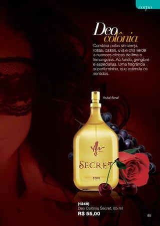 corpo



         Deo
          colônia
         Combina notas de cereja,
         rosas, cassis, uva e chá verde
         a nuances cítricas de lima e
         lemongrass. Ao fundo, gengibre
         e especiarias. Uma fragrância
         superfeminina, que estimula os
         sentidos.




              frutal floral




(1249)
Deo Colônia Secret, 85 ml
R$ 55,00                              85
 