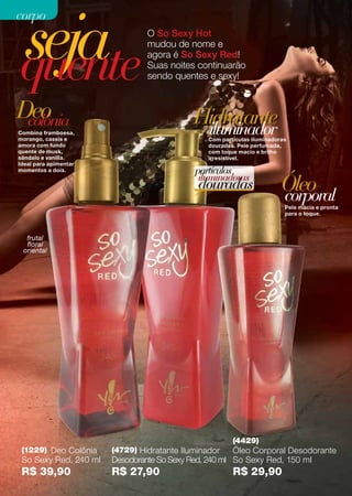 seja
corpo
                                O So Sexy Hot



quente
                                mudou de nome e
                                agora é So Sexy Red!
                                Suas noites continuarão
                                sendo quentes e sexy!



Deo
 colônia                                    Hidratante
Combina framboesa,
morango, cassis e
                                             iluminador
                                                Com partículas iluminadoras
amora com fundo                                 douradas. Pele perfumada,
quente de musk,                                 com toque macio e brilho
sândalo e vanilla.                              irresistível.
Ideal para apimentar
momentos a dois.                            partículas
                                             iluminadoras
                                             douradas                    Óleo
                                                                         corporal
                                                                          Pele macia e pronta
                                                                          para o toque.



  frutal
  floral
 oriental




                                                        (4429)
 (1229) Deo Colônia    (4729) Hidratante Iluminador    Óleo Corporal Desodorante
 So Sexy Red, 240 ml   Desodorante So Sexy Red, 240 ml So Sexy Red, 150 ml
 R$ 39,90              R$ 27,90                         R$ 29,90
 
