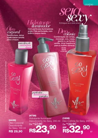 seja
                                                                                                                                                           corpo



                                                                                            Hidratante
                                                                                             iluminador
                                                                                                                                sexy
                                                                                                                               Entregue-se a este prazer


                                                       Óleo
                                                       corporal
                                                                                            Com partículas iluminadoras
                                                                                            prata. Pele perfumada, com
                                                                                                                              Deo
                                                                    Textura leve, deixa
                                                                                            brilho e toque macio.
                                                                                                                                colônia
                                                                                                                          Combinação de cereja,
                                                                    a pele macia e pronta
                                                                    para o toque.                                           morango, uva, rosas,
                                                                                                                              jasmin e, ao fundo,
                                                                                 com óleo de                              vanilla. Uma fragrância
                                                                                  amêndoas                                para a mulher sensual.
                                                                                       doces                                       frutal
                                                                                                                                   floral
                                                                                                                                  oriental
Promoções válidas para o ciclo 12/12 ou enquanto durar o estoque.




                                                                                                partículas
                                                                                                 iluminadoras
                                                                                                       prata



                                                                                             (4738)
                                                                                             Hidratante Iluminador                 (1238)
                                                                      (4438)                 Desodorante So Sexy, 240 ml           Deo Colônia So Sexy, 240 ml
                                                                      Óleo Corporal
                                                                                             De R$27,90                            De R$ 39,90


                                                                                                    23,90                                 32,              90
                                                                      Desodorante
                                                                      So Sexy, 150 ml                                              por
                                                                      R$ 29,90               R$                                    R$                           87
 