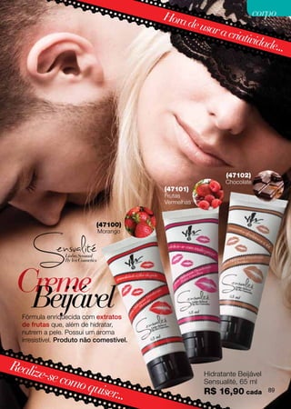 Hora                  corpo
                                               de usa
                                                     r a cri
                                                            ativid
                                                                  ade...




                                                             (47102)
                                                             Chocolate
                                          (47101)
                                          Frutas
                                          Vermelhas


                            (47100)
                            Morango




 Creme
  Beijável
  Fórmula enriquecida com extratos
  de frutas que, além de hidratar,
  nutrem a pele. Possui um aroma
  irresistível. Produto não comestível.



Realiz
      e-se co                                         Hidratante Beijável
             mo qu                                    Sensualité, 65 ml
                  iser...                             R$ 16,90 cada         89
 