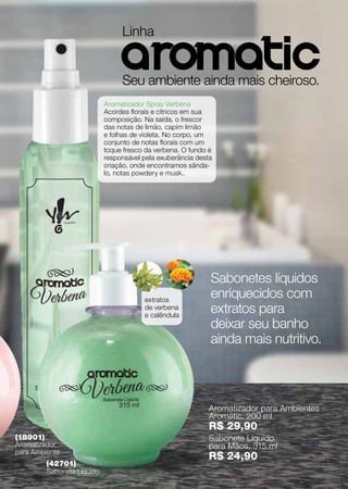 Linha

                                  aromatic
                                  Seu ambiente ainda mais cheiroso.
                             Aromatizador Spray Verbena
                             Acordes florais e cítricos em sua
                             composição. Na saída, o frescor
                             das notas de limão, capim limão
                             e folhas de violeta. No corpo, um
                             conjunto de notas florais com um
                             toque fresco da verbena. O fundo é
                             responsável pela exuberância desta
                             criação, onde encontramos sânda-
                             lo, notas powdery e musk..




                                                              Sabonetes líquidos
                                         extratos
                                                              enriquecidos com
                                         de verbena
                                         e calêndula
                                                              extratos para
                                                              deixar seu banho
                                                              ainda mais nutritivo.



                                                              Aromatizador para Ambientes
                                                              Aromatic, 200 ml
                                                              R$ 29,90
(18901)                                                       Sabonete Líquido
Aromatizador                                                  para Mãos, 315 ml
para Ambiente
                                                              R$ 24,90
          (42701)
          Sabonete Líquido
 