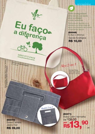 acessórios

                                                                                                                                        100% biodegradável!
                                                                                                                                        Uma sacola que ajuda
                                                                                                                                        você a proteger
                                                                                                                                        o meio ambiente.
                                                                                                                                        Produzida em algodão cru e
                                                                                                                                        impressa com tinta à base de
                                                                                                                                        água, é reutilizável e não contém
                                                                                                                                        componentes tóxicos.
                                                                                                                                        (50046)
                                                                                                                                        Eu faço a diferença
                                                                                                                                        Sacola Ecológica
                                                                                                                                        R$ 10,00
Promoções válidas para o ciclo 12/12




                                       Forma
                                               to Sac

                                                                                                                                   Alça 2 em 1
                                       41 x 4
                                              0 cm ola Ecológic
                                                                a:
ou enquanto durar o estoque.




                                                                                                                                        Formato Bolsa
                                                                                                                                        Cetim (sem alça):
                                                                                                                                        23,5 cm x 12 cm



                                       Fo r m
                                                ato B
                                                        olsa-
                                                                car te
                                                                         ira (f
                                                                                  echa
                                                                                         da):
                                                                                                30 c
                                                                                                       mx
                                                                                                            20 c
                                                                                                                   m




                                                                                                                            em 1
                                                                                                                   Modelo 2

                                                                                                                                    (50071)
                                                                                                                                    Bolsa Cetim Vermelha
                                                                                                                                    De R$ 39,00


                                                                                                                                        13,90
                         (50070)
                         Bolsa-Carteira                                                                                             por
                         Jeans Yes!
                         R$ 39,00                                                                                                   R$                             91
 
