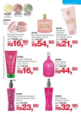 promoções


                                                 (30182)                  (30143)      (30137)
                                         Brisa                            Folha Seca   Harmony
                                       de Outono
                     (30201)
                     Rosa
                     Classic

                                                                                                                           (4714)
                                                                                                                           Hidratante
                                                                                                 (1214)                    Corporal
                                                                    Sombra Compacta              Deo Colônia Desodorante   Desodorante
                                                                    Yes! NUDE, 2,4 g             Yes! NUDE, 100 ml         Yes! NUDE, 150 g
Promoções válidas para o ciclo 12/12 ou enquanto durar o estoque.




                                                                    De R$19,90 cada              De R$64,90                De R$24,90
                                                                    por
                                                                    R$  16,            90
                                                                                       cada
                                                                                                 por
                                                                                                 R$   54,90 R$21,90        por




                                                                              (4745)
                                                                              Loção Hidratante                             (1245)
                                                                              Desodorante Corporal                         Deo Colônia
                                                                              Love, 150 ml                                 Love, 85 ml
                                                                              De R$19,90                                   De R$55,90
                                                                              por
                                                                              R$    16,           90                       por
                                                                                                                           R$   44,           90




                                                                            (4738)
                                                                            Hidratante Iluminador                          (1238)
                                                                            Desodorante So Sexy,                           Deo Colônia
                                                                            240 ml                                         So Sexy, 240 ml
                                                                            De R$27,90                                     De R$ 39,90
                                                                            por
                                                                            R$      23,90                                  por
                                                                                                                           R$   32,90         95
 