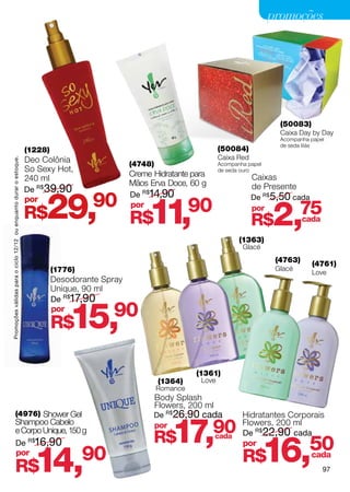 promoções




                                                                                                                                                (50083)
                                                                                                                                                Caixa Day by Day
                                                                                                                                                Acompanha papel
                                                                                                                                                de seda lilás
                                                                    (1228)                                                  (50084)
                                                                    Deo Colônia                                             Caixa Red
Promoções válidas para o ciclo 12/12 ou enquanto durar o estoque.




                                                                                                 (4748)                     Acompanha papel
                                                                    So Sexy Hot,                                            de seda ouro
                                                                                                 Creme Hidratante para                  Caixas
                                                                    240 ml
                                                                                                 Mãos Erva Doce, 60 g                   de Presente
                                                                    De R$ 39,90


                                                                         29,90 R$11,90
                                                                                                 De R$14,90                             De R$5,50 cada


                                                                                                                                              2,
                                                                    por
                                                                    R$
                                                                                                 por                                    por            75
                                                                                                                                        R$             cada

                                                                                                                                   (1363)
                                                                                                                                    Glacé
                                                                                                                                               (4763)     (4761)
                                                                             (1776)                                                            Glacé
                                                                                                                                                          Love
                                                                             Desodorante Spray
                                                                             Unique, 90 ml
                                                                             De R$17,90
                                                                             por
                                                                             R$  15,       90

                                                                                                                    (1361)
                                                                                                          (1364)     Love
                                                                                                          Romance
                                                                                                          Body Splash
                                                                                                          Flowers, 200 ml
                         (4976) Shower Gel                                                             De R$26,90 cada              Hidratantes Corporais

                                                                                                                17,90
                         Shampoo Cabelo                                                                   por                       Flowers, 200 ml
                         e Corpo Unique, 150 g                                                                                      De R$22,90 cada
                                                                                                       R$
                                                                                                                                              16,         50
                                                                                                                            cada
                         De R$16,90                                                                                                 por
                         por
                         R$                                           14,90                                                         R$               cada
                                                                                                                                                              97
 
