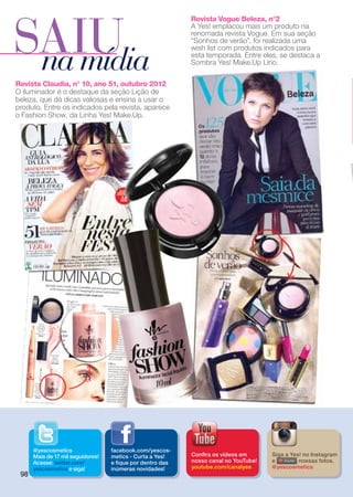 SAIU
                                                            Revista Vogue Beleza, n°2
                                                            A Yes! emplacou mais um produto na
                                                            renomada revista Vogue. Em sua seção
                                                            “Sonhos de verão”, foi realizada uma


 na mídia
                                                            wish list com produtos indicados para
                                                            esta temporada. Entre eles, se destaca a
                                                            Sombra Yes! Make.Up Lírio.

Revista Claudia, n° 10, ano 51, outubro 2012
O iluminador é o destaque da seção Lição de
beleza, que dá dicas valiosas e ensina a usar o
produto. Entre os indicados pela revista, aparece
o Fashion Show, da Linha Yes! Make.Up.




      @yescosmetics                facebook.com/yescos-
      Mais de 17 mil seguidores!   metics - Curta a Yes!    Confira os vídeos em      Siga a Yes! no Instagram
      Acesse: twitter.com/         e fique por dentro das   nosso canal no YouTube!   e         nossas fotos.
      yescosmetics e siga!         inúmeras novidades!      youtube.com/canalyes      @yescosmetics
 98
 