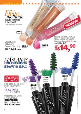 Efeito
  molhado
 brilho intenso
                                                                                O
 e sensual
                                                                            MOÇÃ
                                                                         PRO
 Com partículas de glitter.




                 (3482)
                 Sugar 

                                                             NESTE CICLO APENAS
                                                             Gloss Labial Ultrabrilho
 Gloss Labial                                                Sabrina Sato VÊNUS, 8 g
                                                             De R$19 ,90


                                                                  14,
 Ultrabrilho
 Sabrina Sato, 8 g            (3484)
                                                  (3481)
                                                  Vênus 
                                                             por
                                                                               90
 R$ 19,90         cada
                              Nectar 
                                                             R$

MÁSCARAS
colorshock



 sucesso
 de vendas!
                                                  (3221)
                                                    Green
                                                                     (3220)
                                                                       Blue
                                                                      (Azul)
                                                                                        As cores dos produtos podem sofrer alteração na impressão.

                                                   (Verde)
Cílios coloridos                         (3222)
E VOLUMOSOS                              Purple
 à prova
     d’água
                                         (Roxa)



 Máscara para Cílios
 à Prova D’água
 ColorShock
 Sabrina Sato, 4 ml
 R$ 22,90 cada
10
 