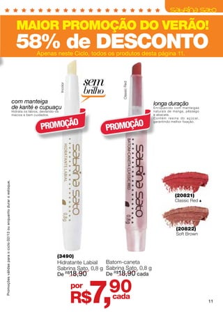 MAIOR PROMOÇÃO DO VERÃO!
                                                                      58% de DESCONTO
                                                                                    Apenas neste Ciclo, todos os produtos desta página 11.




                                                                                                                     sem

                                                                                                                                 Classic Red
                                                                                                     Incolor




                                                                                                                     brilho
                                                                    com manteiga                                                               longa duração
                                                                    de karité e cupuaçu                                                        En r i q u e c i d o c o m m a nte i g a s
                                                                    Hidrata os lábios, deixando-os                                             naturais de manga, pêssego
                                                                    macios e bem cuidados.                                                     e abacate.
                                                                                                                                               C o n t é m r e s i n a d o a ç ú c a r,


                                                                                      PROMOÇÃO                                PROMOÇÃO
                                                                                                                                               garantindo melhor fixação.
Promoções válidas para o ciclo 02/13 ou enquanto durar o estoque.




                                                                                                                                                                  (20821)
                                                                                                                                                                  Classic Red 




                                                                                                                                                                   (20822)
                                                                                                                                                                   Soft Brown




                                                                                                 (3490)
                                                                                                 Hidratante Labial   Batom-caneta
                                                                                                 Sabrina Sato, 0,8 g Sabrina Sato, 0,8 g
                                                                                                 De R$18,90          De R$18,90 cada

                                                                                                               por
                                                                                                               R$     7,      90
                                                                                                                              cada
                                                                                                                                                                                            11
 