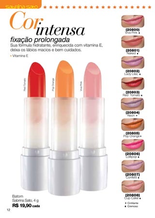 Cor
  intensa                                                    (20800)
                                                            Viva Pink      


     fixação prolongada
     Sua fórmula hidratante, enriquecida com vitamina E,
     deixa os lábios macios e bem cuidados.                  (20801)
                                                              Naked   
      Vitamina E



                                                             (20802)
                                                            Lady Lilac     
             Red Tomato




                           Pop Orange




                                           Viva Pink



                                                             (20803)
                                                           Red Tomato 




                                                             (20804)
                                                              Neon 




                                                             (20805)
                                                           Pop Orange




                                                            (20806)
                                                             Lollipop 




                                                            (20807)
                                                             Confetti 




      Batom                                                 (20808)
                                                           Cup Cake 
      Sabrina Sato, 4 g
                                                             Cintilante
      R$ 19,90 cada                                          Cremoso
12
 