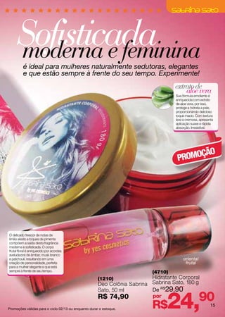 Sofisticada
     moderna e feminina
          é ideal para mulheres naturalmente sedutoras, elegantes
          e que estão sempre à frente do seu tempo. Experimente!
                                                                                   extrato de
                                                                                       aloe vera
                                                                                   Sua fórmula emoliente é
                                                                                   enriquecida com extrato
                                                                                   de aloe vera, por isso,
                                                                                   protege e hidrata a pele,
                                                                                   proporcionando delicioso
                                                                                   toque macio. Com textura
                                                                                   leve e cremosa, apresenta
                                                                                   aplicação suave e rápida
                                                                                   absorção. Irresistível.




                                                                                         ÇÃO
                                                                                    PROMO




O delicado frescor de notas de
limão aliado a toques de pimenta
compõem a saída desta fragrância
moderna e sofisticada. O corpo
frutal floral é enriquecido por acordes
aveludados de âmbar, musk branco
e patchouli, resultando em uma                                                          oriental
criação de personalidade, perfeita                                                       frutal
para a mulher elegante e que está
sempre à frente de seu tempo.                                             (4710)
                                                      (1210)              Hidratante Corporal
                                                      Deo Colônia Sabrina Sabrina Sato, 180 g
                                                      Sato, 50 ml         De R$29,90
                                                      R$ 74,90
Promoções válidas para o ciclo 02/13 ou enquanto durar o estoque.
                                                                          por
                                                                          R$    24,                90     15
 