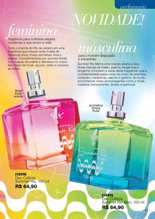 perfumaria

                                              NOVIDADE!
feminina
fragrância para mulheres alegres,


                                              masculina
modernas e que amam a vida!
Todo o charme do Rio de Janeiro em uma
fragrância que mescla notas frutais de
maracujá doce, frutas vermelhas, lima e       para o homem despojado
papaia. Complementada por acordes florais     e irreverente.
com toques de praline e damasco no corpo,
tem notas de musk, açúcar, cedro e macieira   Summer Rio Men é uma criação aberta e leve.
ao fundo.                                     Notas frescas de melão, pepino, bergamota e
                                              tangerina compõem a saída desta fragrância, que é
                                              complementada pelas notas de corpo de artemísia,
                                              coriandro, manjericão, alecrim e gerânio. Ao fundo,
                                              encontramos notas aconchegantes como o musk,
                                              madeiras transparentes, âmbar e patchouli.

     floral
    frutal
    woody

                                                      aromática
                                                        tônica
                                                         frutal




     (1209)
     Deo Colônia
     Summer Rio, 100 ml
     R$ 64,90
                                                                (1290)
                                                                Deo Colônia
                                                                Summer Rio Men, 100 ml
                                                                R$ 64,90
                                                                                               17
 