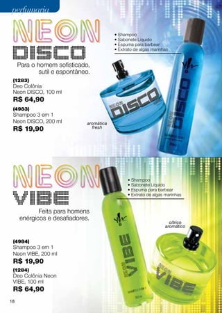 perfumaria

                                          • Shampoo
                                          • Sabonete Líquido
                                          • Espuma para barbear
                                          • Extrato de algas marinhas


     Para o homem sofisticado,
             sutil e espontâneo.
 (1283)
 Deo Colônia
 Neon Disco, 100 ml
 R$ 64,90
 (4983)
 Shampoo 3 em 1
 Neon DISCO, 200 ml           aromática
 R$ 19,90                       fresh




                                                • Shampoo
                                                • Sabonete Líquido
                                                • Espuma para barbear
                                                • Extrato de algas marinhas


            Feita para homens
     enérgicos e desafiadores.
                                                                     cítrico
                                                                   aromático


 (4984)
 Shampoo 3 em 1
 Neon VIBE, 200 ml
 R$ 19,90
 (1284)
 Deo Colônia Neon
 VIBE, 100 ml
 R$ 64,90
18
 
