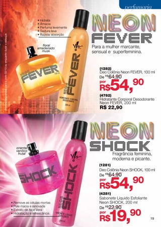 perfumaria
                                                                                      • Hidrata
                                                                                      • Amacia
                                                                                      • Perfuma levemente
                                                                                      • Textura leve
                                                                                      • Rápida absorção
Promoções válidas para o ciclo 02/13 ou enquanto durar o estoque.




                                                                                         floral
                                                                                      amadeirado            Para a mulher marcante,
                                                                                        musk                sensual e superfeminina.


                                                                                                               (1282)
                                                                                                               Deo Colônia Neon fever, 100 ml
                                                                                                               De R$64,90
                                                                                                               por
                                                                                                               R$   54,
                                                                                                               (4782)
                                                                                                                                  90
                                                                                                               Hidratante Corporal Desodorante
                                                                                                               Neon fever, 200 ml
                                                                                                               R$ 22,90




                                                                       oriental
                                                                       vanílico
                                                                        frutal                                          Fragrância feminina,
                                                                                                                        moderna e picante.
                                                                                                               (1281)
                                                                                                               Deo Colônia Neon shock, 100 ml
                                                                                                               De R$64,90
                                                                                                               por
                                                                                                               R$   54,
                                                                                                               (4281)
                                                                                                                                  90
                                                                                                               Sabonete Líquido Esfoliante
                                                                    • Remove as células mortas                 Neon shock, 200 ml
                                                                    • Pele macia e renovada
                                                                                                               De R$22,90


                                                                                                                    19,         90
                                                                    • Extrato de Aloe Vera
                                                                    • Hidratação e refrescância                por
                                                                                                               R$                            19
 