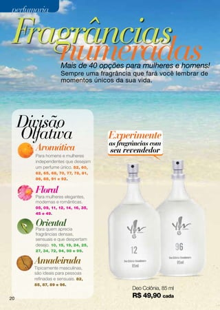 perfumaria


 Fragrâncias
    numeradas       Mais de 40 opções para mulheres e homens!
                    Sempre uma fragrância que fará você lembrar de
                    momentos únicos da sua vida.




     Divisão
     Olfativa                        Experimente
                                     as fragrâncias com
       Aromática                     seu revendedor
       Para homens e mulheres
       independentes que desejam
       um perfume único. 52, 60,
       62, 65, 68, 70, 77, 78, 81,
       86, 88, 91 e 92.


       Floral
       Para mulheres elegantes,
       modernas e românticas.
       05, 09, 11, 12, 14, 16, 35,
       45 e 49.

       Oriental
       Para quem aprecia
       fragrâncias densas,
       sensuais e que despertam
       desejo. 10, 15, 19, 24, 25,
       27, 34, 72, 94, 98 e 99.             12                    96
       Amadeirada
       Tipicamente masculinas,
       são ideais para pessoas
       refinadas e sensuais. 82,
       85, 87, 89 e 96.
                                             Deo Colônia, 85 ml
20
                                             R$ 49,90 cada
 