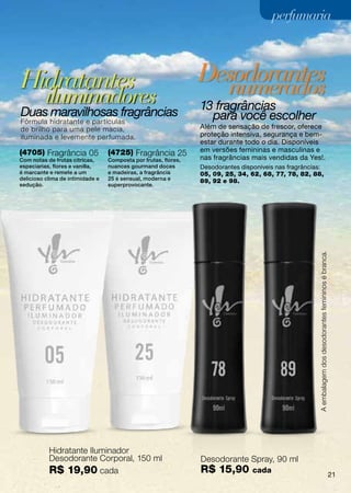 perfumaria



Hidratantes                                                      Desodorantes
          iluminadores                                                    numerados
Duas maravilhosas fragrâncias                                    13 fragrâncias
Fórmula hidratante e partículas
                                                                   para você escolher
de brilho para uma pele macia,                                   Além de sensação de frescor, oferece
iluminada e levemente perfumada.                                 proteção intensiva, segurança e bem-
                                                                 estar durante todo o dia. Disponíveis
(4705) Fragrância 05              (4725) Fragrância 25           em versões femininas e masculinas e
Com notas de frutas cítricas,     Composta por frutas, flores,   nas fragrâncias mais vendidas da Yes!.
especiarias, flores e vanilla,    nuances gourmand doces         Desodorantes disponíveis nas fragrâncias:
é marcante e remete a um          e madeiras, a fragrância       05, 09, 25, 34, 62, 68, 77, 78, 82, 88,
delicioso clima de intimidade e   25 é sensual, moderna e        89, 92 e 98.
sedução.                          superprovocante.




                                                                                                        A embalagem dos desodorantes femininos é branca.




           Hidratante Iluminador
           Desodorante Corporal, 150 ml                          Desodorante Spray, 90 ml
           R$ 19,90 cada                                         R$ 15,90         cada
                                                                                                                                                           21
 