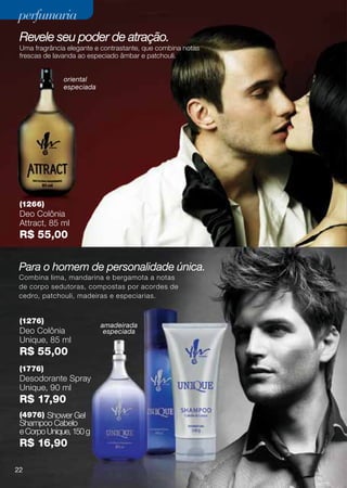 perfumaria
 Revele seu poder de atração.
 Uma fragrância elegante e contrastante, que combina notas
 frescas de lavanda ao especiado âmbar e patchouli.


               oriental
               especiada




 (1266)
 Deo Colônia
 Attract, 85 ml
 R$ 55,00


 Para o homem de personalidade única.
 Combina lima, mandarina e bergamota a notas
 de corpo sedutoras, compostas por acordes de
 cedro, patchouli, madeiras e especiarias.


 (1276)
                           amadeirada
 Deo Colônia                especiada
 Unique, 85 ml
 R$ 55,00
 (1776)
 Desodorante Spray
 Unique, 90 ml
 R$ 17,90
 (4976) Shower Gel
 Shampoo Cabelo
 e Corpo Unique, 150 g
 R$ 16,90

22
 