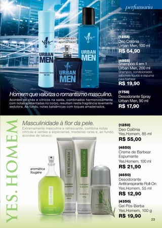 perfumaria



                               amadeirado                              (1258)
                               apimentado                              Deo Colônia
                                                                       Urban Men, 100 ml
                                                                       R$ 64,90
                                                                       (4958)
                                                                       Shampoo 4 em 1
                                                                       Urban Men, 200 ml
                                                                       Shampoo, condicionador,
                                                                       sabonete líquido e espuma
                                                                       para barbear
                                                                       R$ 19,90
                                                                       (1758)
Homem que valoriza o romantismo masculino.                             Desodorante Spray
Acordes de chás e cítricos na saída, combinados harmoniosamente        Urban Men, 90 ml
com notas apimentadas no corpo, resultam nesta fragrância levemente
sedutora. Ao fundo, notas balsâmicas com toques amadeirados.           R$ 17,90


        Masculinidade à flor da pele.                                  (1250)
        Extremamente masculina e refrescante, combina notas            Deo Colônia
        cítricas e verdes a especiarias, madeiras raras e, ao fundo,
        acordes de tabaco.                                             Yes.Homem, 85 ml
                                                                       R$ 55,00
                                                                       (4850)
                                                                       Creme de Barbear
                                                                       Espumante
                                                                       Yes.Homem, 100 ml
             aromática                                                 R$ 21,90
             fougère
                                                                       (4650)
                                                                       Desodorante
                                                                       Antitranspirante Roll-On
                                                                       Yes.Homem, 55 ml
                                                                       R$ 12,90
                                                                       (4350)
                                                                       Gel Pós-Barba
                                                                       Yes.Homem, 100 g
                                                                       R$ 19,90
                                                                                              23
 