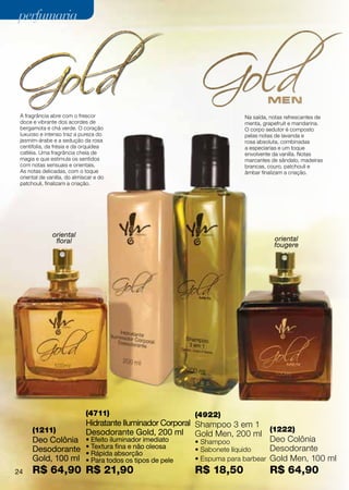perfumaria




 A fragrância abre com o frescor                               Na saída, notas refrescantes de
 doce e vibrante dos acordes de                                menta, grapefruit e mandarina.
 bergamota e chá verde. O coração                              O corpo sedutor é composto
 luxuoso e intenso traz a pureza do                            pelas notas de lavanda e
 jasmim-árabe e a sedução da rosa                              rosa absoluta, combinadas
 centifolia, da frésia e da orquídea                           a especiarias e um toque
 catléia. Uma fragrância cheia de                              envolvente da vanilla. Notas
 magia e que estimula os sentidos                              marcantes de sândalo, madeiras
 com notas sensuais e orientais.                               brancas, couro, patchouli e
 As notas delicadas, com o toque                               âmbar finalizam a criação.
 oriental de vanilla, do almíscar e do
 patchouli, finalizam a criação.




               oriental
                floral                                                    oriental
                                                                          fougere




                              (4711)             (4922)
                   Hidratante Iluminador Corporal Shampoo 3 em 1
      (1211)       Desodorante Gold, 200 ml Gold Men, 200 ml (1222)
      Deo Colônia • Efeito iluminador imediato    • Shampoo             Deo Colônia
                   • Textura fina e não oleosa
      Desodorante • Rápida absorção               • Sabonete líquido    Desodorante
      Gold, 100 ml • Para todos os tipos de pele  • Espuma para barbear Gold Men, 100 ml
24    R$ 64,90 R$ 21,90                          R$ 18,50               R$ 64,90
 