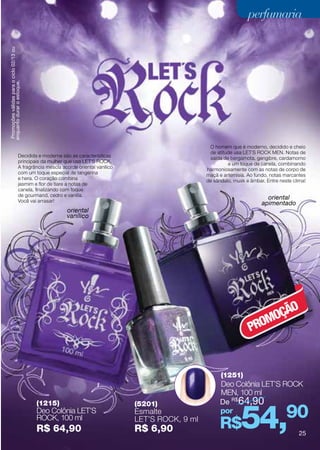Promoções válidas para o ciclo 02/13 ou
enquanto durar o estoque.                                                                                         perfumaria




                                                                                                 O homem que é moderno, decidido e cheio
                                                                                                 de atitude usa LET´S ROCK MEN. Notas de
                              Decidida e moderna são as características                          saída de bergamota, gengibre, cardamomo
                              principais da mulher que usa LET´S ROCK.                                   e um toque de canela, combinando
                              A fragrância mescla acorde oriental vanilico                      harmoniosamente com as notas de corpo de
                              com um toque especial de tangerina                                maçã e artemisia. Ao fundo, notas marcantes
                              e hera. O coração combina                                         de sândalo, musk e âmbar. Entre neste clima!
                              jasmim e flor de tiare a notas de
                              canela, finalizando com toque
                              de gourmand, cedro e vanilla.
                              Você vai arrasar!
                                                                                                                          oriental
                                                                                                                        apimentado
                                                    oriental
                                                    vanílico




                                                                                                                          O
                                                                                                                      MOÇÃ
                                                                                                                   PRO


                                                                                                      (1251)
                                                                                                      Deo Colônia LET’S Rock
                                                                                                      MEN, 100 ml
                                                                                                      De R$64,90


                                                                                                               54,90
                                           (1215)                            (5201)
                                           Deo Colônia LET’S                 Esmalte                  por
                                           Rock, 100 ml
                                           R$ 64,90
                                                                             LET’S Rock, 9 ml
                                                                             R$ 6,90                  R$                                 25
 
