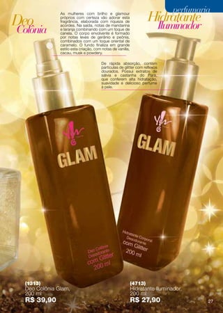 perfumaria
Deo
              As mulheres com brilho e glamour
              próprios com certeza vão adorar esta
                                                                    Hidratante
                                                                           Iluminador
              fragrância, elaborada com riqueza de

Colônia
              acordes. Na saída, notas de mandarina
              e laranja combinando com um toque de
              canela. O corpo envolvente é formado
              por notas leves de gerânio e peônia,
              combinados com um toque oriental de
              caramelo. O fundo finaliza em grande
              estilo esta criação, com notas de vanilla,
              cacau, musk e powdery.

                                      De rápida absorção, contém
                                      partículas de glitter com reflexos
                                      dourados. Possui extratos de
                                      sálvia e castanha do Pará,
                                      que conferem alta hidratação,
                                      suavidade e delicioso perfume
                                      à pele.




 (1313)                                                    (4713)
 Deo Colônia Glam,                                         Hidratante Iluminador,
 200 ml                                                    200 ml
 R$ 39,90                                                  R$ 27,90                     27
 