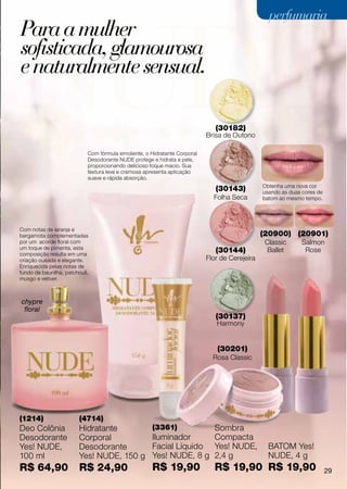 perfumaria
Para a mulher
sofisticada, glamourosa
e naturalmente sensual.

                                                                              (30182)
                                                                           Brisa de Outono

                            Com fórmula emoliente, o Hidratante Corporal
                            Desodorante NUDE protege e hidrata a pele,
                            proporcionando delicioso toque macio. Sua
                            textura leve e cremosa apresenta aplicação
                            suave e rápida absorção.
                                                                                               Obtenha uma nova cor
                                                                              (30143)          usando as duas cores de
                                                                             Folha Seca        batom ao mesmo tempo.




Com notas de laranja e
bergamota complementadas                                                                       (20900) (20901)
por um acorde floral com                                                                        Classic      Salmon
um toque de pimenta, esta
composição resulta em uma
                                                                              (30144)            Ballet       Rose
criação ousada e elegante.                                                 Flor de Cerejeira
Enriquecida pelas notas de
fundo de baunilha, patchouli,
musgo e vetiver.



chypre
 floral
                                                                              (30137)
                                                                              Harmony


                                                                              (30201)
                                                                             Rosa Classic




(1214)                   (4714)
Deo Colônia              Hidratante                   (3361)         Sombra
Desodorante              Corporal                     Iluminador     Compacta
Yes! NUDE,               Desodorante                  Facial Líquido Yes! NUDE,                  BATOM Yes!
100 ml                   Yes! NUDE, 150 g             Yes! NUDE, 8 g 2,4 g                       NUDE, 4 g
R$ 64,90                 R$ 24,90                     R$ 19,90               R$ 19,90 R$ 19,90                           29
 
