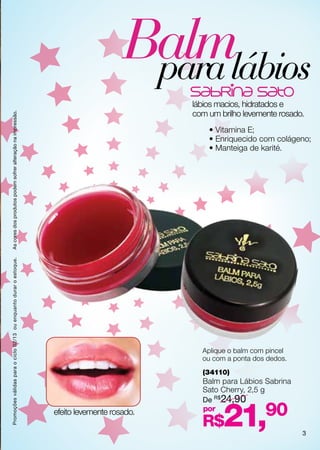 Balmlábios
                                                                                         para
                                                                                               lábios macios, hidratados e
                                                                                               com um brilho levemente rosado.
As cores dos produtos podem sofrer alteração na impressão.




                                                                                                   • Vitamina E;
                                                                                                   • Enriquecido com colágeno;
                                                                                                   • Manteiga de karité.
Promoções válidas para o ciclo 02/13 ou enquanto durar o estoque.




                                                                                                 Aplique o balm com pincel
                                                                                                 ou com a ponta dos dedos.
                                                                                                 (34110)
                                                                                                 Balm para Lábios Sabrina
                                                                                                 Sato Cherry, 2,5 g
                                                                                                 De R$24,90
                                                                    efeito levemente rosado.     por
                                                                                                 R$    21,         90
                                                                                                                             3
 