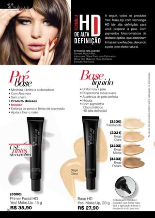 A seguir, todos os produtos
                                                                         Yes! Make.Up com tecnologia
                                                                         HD (de alta definição), para
                                                                         você preparar a pele. Com
                                                                         pigmentos fotocromáticos de
                                                                         disfarce óptico, que amenizam
                                                                         linhas e imperfeições, deixando
                                                                         a pele com efeito natural.
                                               A modelo está usando:
                                               Sombra Rock´n´Roll;
                                               Lápis para Olhos Preto com Esfumador;
                                               Gloss Yes! Make.Up Rosa Cintilante;
                                               Esmalte Yes! Coral.




Pré                                                  Base




                                                                                                              As cores dos produtos podem sofrer alteração na impressão.
 base
• Minimiza o brilho e a oleosidade
                                                       líquida
                                                     • Uniformiza a pele
• Com Aloe vera                                      • Proporciona toque suave
• Sem cheiro                                         • Aparência de pele perfeita
• Produto Unissex                                    • Hidrata
• Incolor                                            • Com pigmentos
• Disfarça os poros e linhas de expressão              fotocromáticos
                                                       HD (alta definição)
• Ajuda a fixar o make


                                                                              (3330)
                                                                           Translúcida

                                                                              (3331)
                                                                                  Bege
                                                                                  Clara

                                                                              (3332)
 USE
  antes
 do corretivo
                                                                                 Bege
                                                                                 Média

                                                                              (3333)
                                                                                 Bege
                                                                                Escura
                                             Bege
                                             Clara




 (3360)
 Primer Facial HD                                 Base HD                       Embalagem com bico
 Yes! Make.Up, 15 g                               Yes! Make.Up, 20 g            dosador, que torna mais
                                                                                fácil a aplicação e evita o
30R$   35,90                                      R$ 27,90                      desperdício do produto.
 