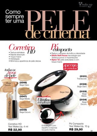 PELE
Como
sempre
ter uma

                      de cinema
   Corretivo
          HD
    • Textura extraleve
                                                       Pó
                                                        compacto
                                                     • Reduz o excesso de brilho e oleosidade
    • Rápida absorção                                • Efeito Soft Focus: tecnologia que
    • Toque macio                                      disfarça poros e imperfeições
    • Hidratação                                     • Nylon 12: pele aveludada e com
    • Minimiza a aparência de pele oleosa              toque macio

                                                                    sucesso
                                                                    de vendas!
todos os
  tipos
de pele                                                                                (3121)
                                                                                   Translúcido

 Bege           (3346)
Escuro          Bege Claro                                                            (3122)
                                                                                    Bege Claro

                                                                Bege Claro            (3123)
                                                                                        Bege
                (3347)                                                                  Médio
                Bege Médio
                                     Ultrafino                                        (3124)
                                                                                         Bege
                                     fácil aplicação
                                                                                        Escuro

                (3348)
                Bege Escuro




   Corretivo HD                                                           Pó Compacto
                                            Embalagem com                 Yes! Make.Up, 10 g
   Yes! Make.Up, 4 ml                       espelho e esponja
   R$ 22,90                                 na parte interna.             R$ 29,90               31
 