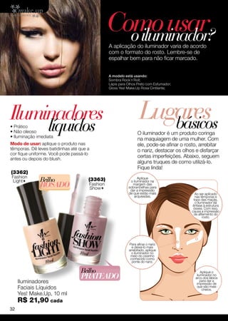 Como usar
                                                  o iluminador?
                                                A aplicação do iluminador varia de acordo
                                                com o formato do rosto. Lembre-se de
                                                espalhar bem para não ficar marcado.


                                                A modelo está usando:
                                                Sombra Rock´n´Roll;
                                                Lápis para Olhos Preto com Esfumador;
                                                Gloss Yes! Make.Up Rosa Cintilante;




Iluminadores
• Prático
                  líquidos
                                                                  Lugares
                                                                     básicos
• Não oleoso                                                     O iluminador é um produto coringa
• Iluminação imediata
                                                                 na maquiagem de uma mulher. Com
Modo de usar: aplique o produto nas                              ele, pode-se afinar o rosto, arrebitar
têmporas. Dê leves batidinhas até que a                          o nariz, destacar os olhos e disfarçar
cor fique uniforme. Você pode passá-lo
antes ou depois do blush.
                                                                 certas imperfeições. Abaixo, seguem
                                                                 alguns truques de como utilizá-lo.
                                                                 Fique linda!
(3362)
Fashion
Light        Brilho                  (3363)                     Aplique
                                                            o iluminador na
              ROSADO                  Fashion
                                      Show
                                                              margem das
                                                           sobrancelhas para
                                                            dar a impressão
                                                           de que estão mais                Ao ser aplicado
                                                              arqueadas.                    nas têmporas e
                                                                                           topo das maçãs,
                                                                                            o iluminador dá
                                                                                          ênfase à estrutura
                                                                                           óssea. Com isso,
                                                                                          causa a impressão
                                                                                           de afilamento do
                                                                                                 rosto.




                                                           Para afinar o nariz
                                                             e deixá-lo mais
                                                           arrebitado, aplique
                                                             o iluminador no
                                                            meio do ossinho
                                                            conhecido como
                                                             ponte do nariz.

                                  Brilho                                                        Aplique o
                                  Prateado                                                   iluminador no
                                                                                            arco dos lábios
     Iluminadores                                                                               para dar a
                                                                                             impressão de
     Faciais Líquidos                                                                        que são mais
                                                                                                 cheios.
     Yes! Make.Up, 10 ml
     R$ 21,90 cada
32
 