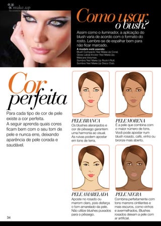 Comoousar
                                        bush?
                                   Assim como o iluminador, a aplicação do
                                   blush varia de acordo com o formato do
                                   rosto. Lembre-se de espalhar bem para
                                   não ficar marcado.
                                   A modelo está usando:
                                   Blush Compacto Yes! Make.Up Coral;
                                   Gloss Labial Incolor Yes! Make.Up;
                                   Máscara Volumax;
                                   Sombra Yes! Make.Up Rock´n´Roll;
                                   Sombra Yes! Make.Up Disco Club.




Cor
perfeita
Para cada tipo de cor de pele
existe a cor perfeita.
                                Pele BRANCA                       Pele MORENA
A seguir aprenda quais cores    Os blushes alaranjados e          É a pele que combina com
ficam bem com o seu tom de      cor de pêssego garantem           o maior número de tons.
                                uma harmonia ao visual.           Você pode apostar num
pele e nunca erre, deixando     As ruivas podem apostar           blush rosado, café, vinho ou
aparência de pele corada e      em tons de terra.                 bronze mais aberto.
saudável.




                                Pele Amarelada                    Pele NEGRA
                                Aposte no rosado ou               Combina perfeitamente com
                                marrom claro, pois disfarça       tons marrons cintilantes e
                                o tom amarelado da pele.          mais escuros, como vinhos
                                Não utilize blushes puxados       e avermelhados. Blushes
                                para o pêssego.                   rosados deixam a pele com
34                                                                ar artificial.
 