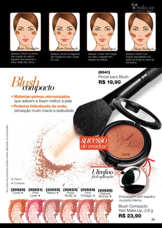 Rosto Triangular             Rosto Quadrado                          Rosto Oval                  Rosto Redondo
                                                             Aplique o blush no centro     Aplique o blush na diagonal       Aplique o blush nas maçãs       Aplique o blush num
                                                             das maçãs do rosto e          das maçãs do rosto, longe         do rosto e espalhe em           ângulo equivalente a 45
                                                             espalhe atravessando a        do nariz.                         direção às orelhas.             graus ao longo do osso da
                                                             linha média dos olhos.                                                                          bochecha.



                                                                                                                                      (9041)


                                                             Blush
                                                                                                                                      Pincel para Blush
                                                                                                                                      R$ 19,90
                                                               compacto
                                                             • Matérias-primas micronizadas
                                                               que aderem e fixam melhor à pele
                                                             • Proteína hidrolisada da seda:
                                                               sensação muito macia e aveludada
As cores dos produtos podem sofrer alteração na impressão.




                                                                                                                         sucesso
                                                                                                                         de vendas!
                                                                                                                                                           Coral




                                                                                                                                Ultrafino
                                                              Opaco
                                                                                                                                fácil aplicação
                                                              C intilante

                                                             (30620) (30621) (30622) (30623) (30624) (30625)
                                                              Coral            Pink     Malva          Rosa               Pink       Natural
                                                                               Love                    Nude            Vintage     Bronze            Embalagem com espelho
                                                                                                                                                         na parte interna.
                                                                                                                                                         Blush Compacto
                                                                                                                                                         Yes! Make.Up, 2,9 g
                                                                                                                                                         R$ 23,90
                                                                                                                                                                                   35
 